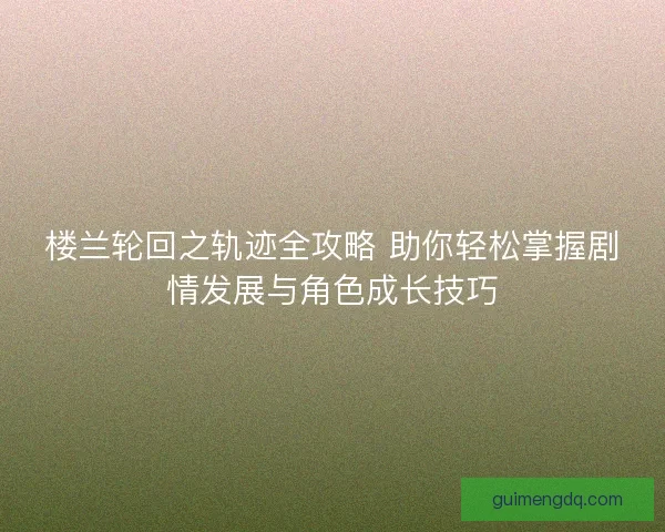 楼兰轮回之轨迹全攻略 助你轻松掌握剧情发展与角色成长技巧