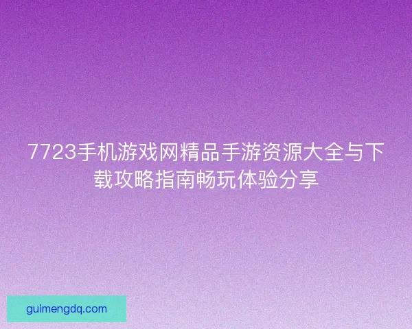 7723手机游戏网精品手游资源大全与下载攻略指南畅玩体验分享