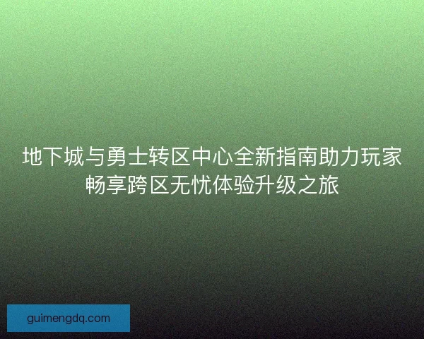 地下城与勇士转区中心全新指南助力玩家畅享跨区无忧体验升级之旅