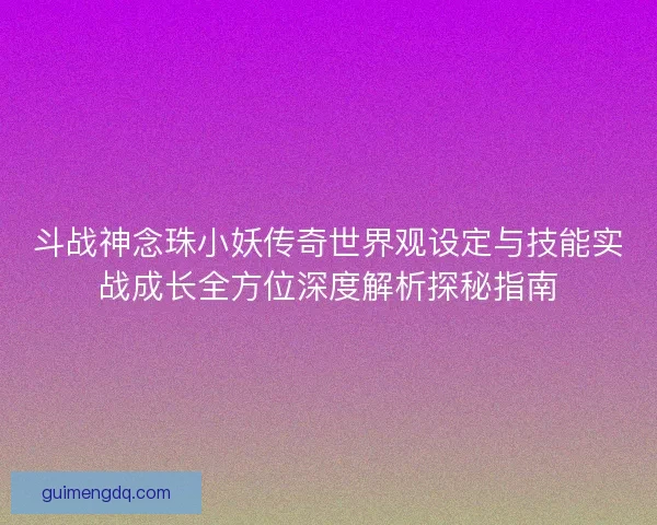 斗战神念珠小妖传奇世界观设定与技能实战成长全方位深度解析探秘指南