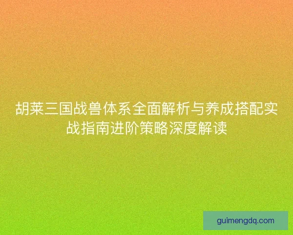 胡莱三国战兽体系全面解析与养成搭配实战指南进阶策略深度解读