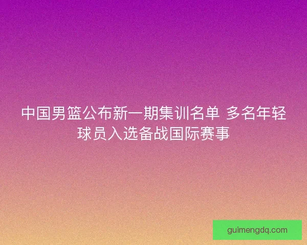 中国男篮公布新一期集训名单 多名年轻球员入选备战国际赛事