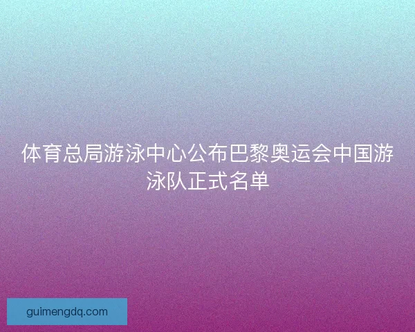 体育总局游泳中心公布巴黎奥运会中国游泳队正式名单