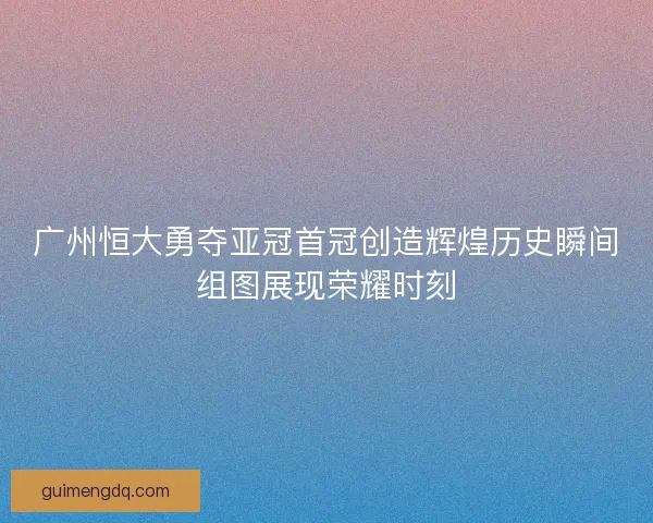 广州恒大勇夺亚冠首冠创造辉煌历史瞬间组图展现荣耀时刻