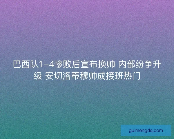 巴西队1-4惨败后宣布换帅 内部纷争升级 安切洛蒂穆帅成接班热门