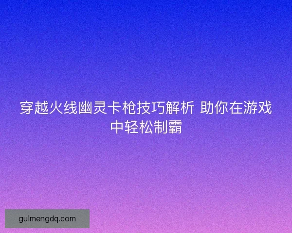 穿越火线幽灵卡枪技巧解析 助你在游戏中轻松制霸