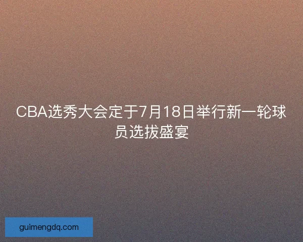 CBA选秀大会定于7月18日举行新一轮球员选拔盛宴