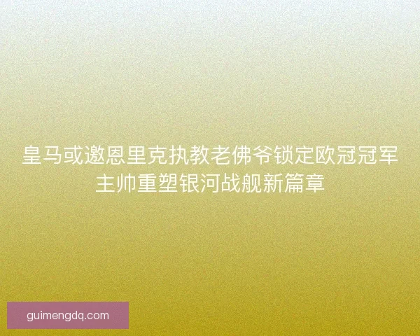 皇马或邀恩里克执教老佛爷锁定欧冠冠军主帅重塑银河战舰新篇章