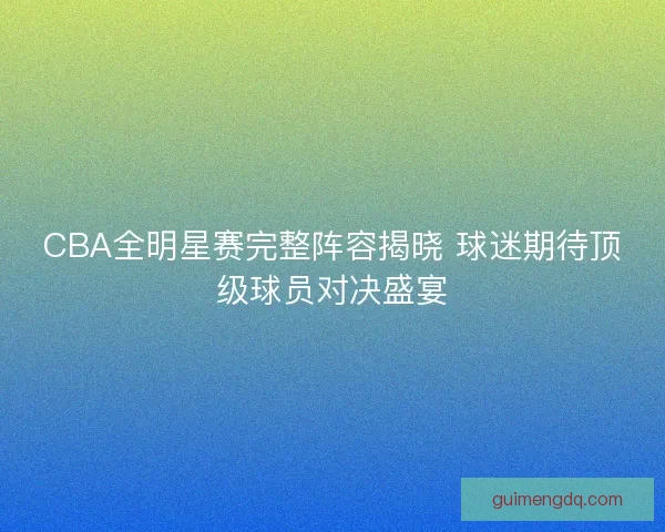 CBA全明星赛完整阵容揭晓 球迷期待顶级球员对决盛宴