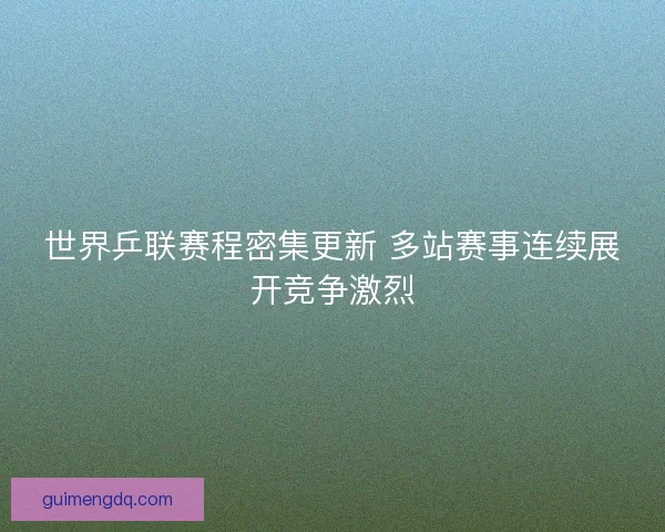 世界乒联赛程密集更新 多站赛事连续展开竞争激烈
