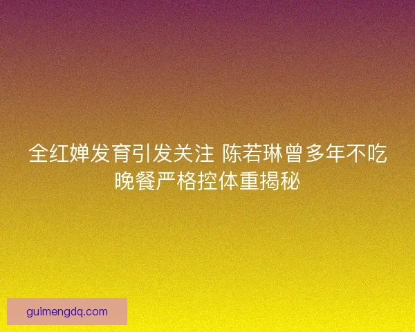 全红婵发育引发关注 陈若琳曾多年不吃晚餐严格控体重揭秘