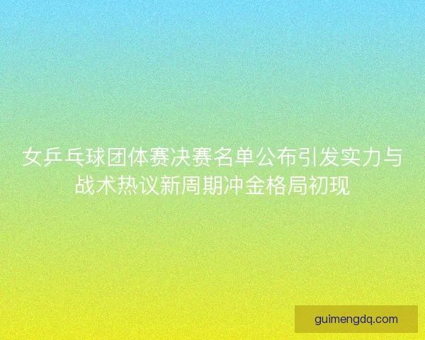 女乒乓球团体赛决赛名单公布引发实力与战术热议新周期冲金格局初现