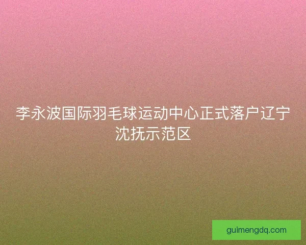 李永波国际羽毛球运动中心正式落户辽宁沈抚示范区