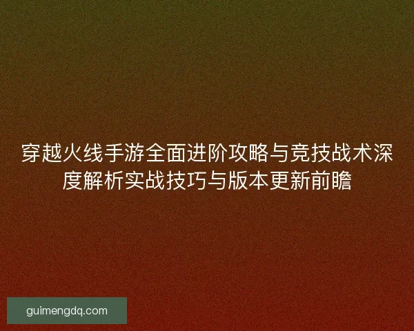 穿越火线手游全面进阶攻略与竞技战术深度解析实战技巧与版本更新前瞻