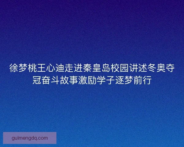 徐梦桃王心迪走进秦皇岛校园讲述冬奥夺冠奋斗故事激励学子逐梦前行