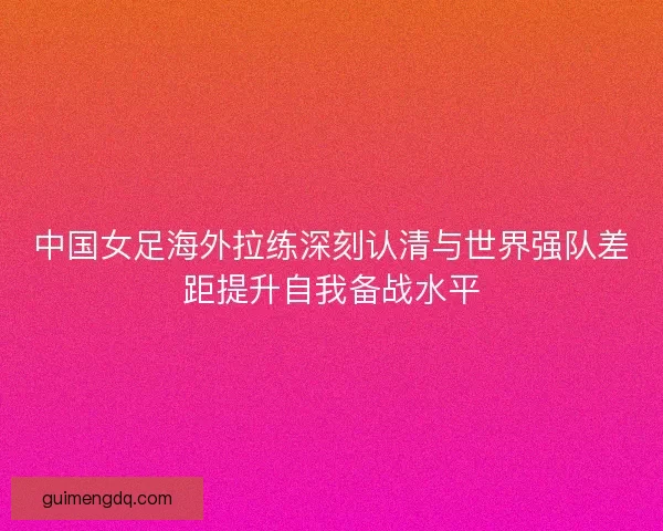 中国女足海外拉练深刻认清与世界强队差距提升自我备战水平