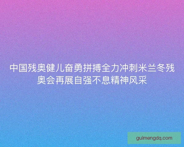 中国残奥健儿奋勇拼搏全力冲刺米兰冬残奥会再展自强不息精神风采