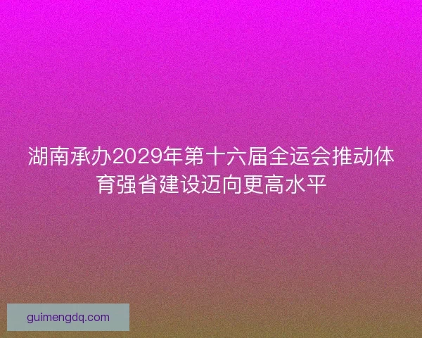 湖南承办2029年第十六届全运会推动体育强省建设迈向更高水平