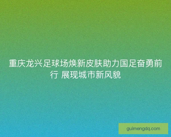重庆龙兴足球场焕新皮肤助力国足奋勇前行 展现城市新风貌