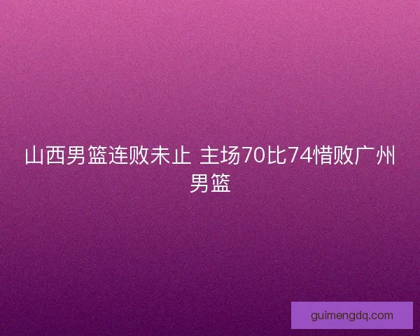 山西男篮连败未止 主场70比74惜败广州男篮