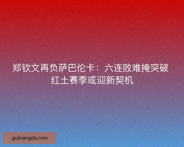 郑钦文再负萨巴伦卡：六连败难掩突破 红土赛季或迎新契机