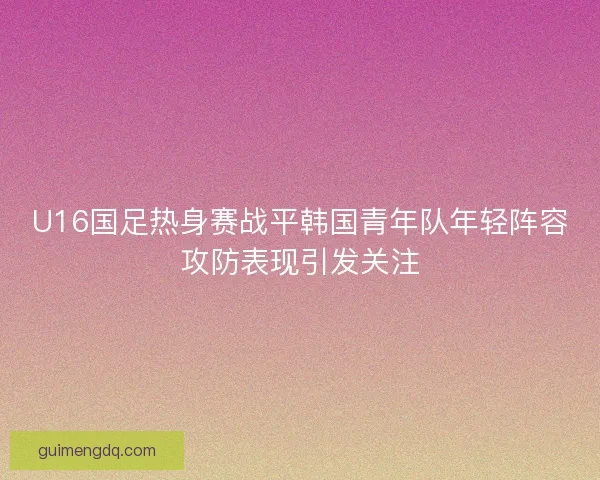 U16国足热身赛战平韩国青年队年轻阵容攻防表现引发关注