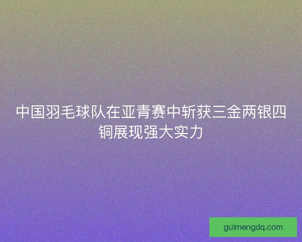中国羽毛球队在亚青赛中斩获三金两银四铜展现强大实力