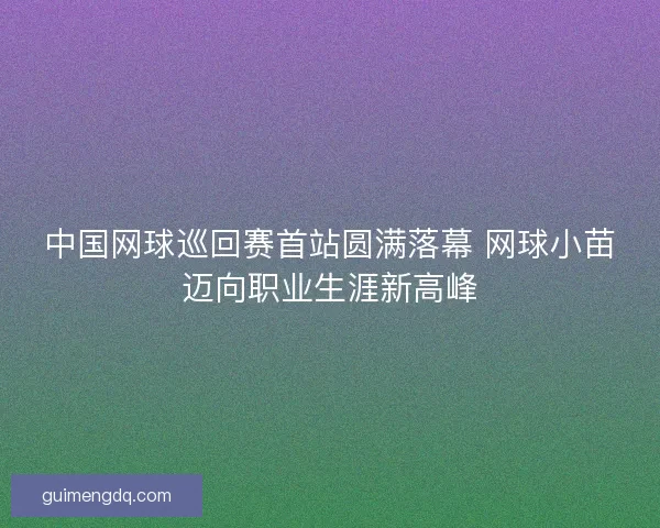 中国网球巡回赛首站圆满落幕 网球小苗迈向职业生涯新高峰