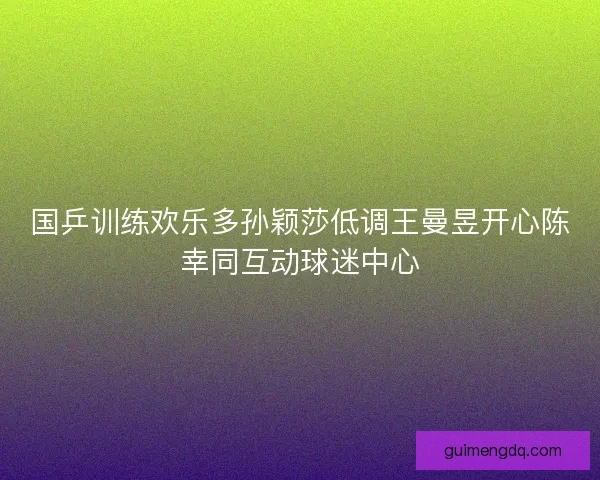 国乒训练欢乐多孙颖莎低调王曼昱开心陈幸同互动球迷中心