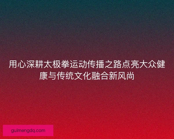 用心深耕太极拳运动传播之路点亮大众健康与传统文化融合新风尚